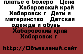 платье с болеро › Цена ­ 800 - Хабаровский край, Хабаровск г. Дети и материнство » Детская одежда и обувь   . Хабаровский край,Хабаровск г.